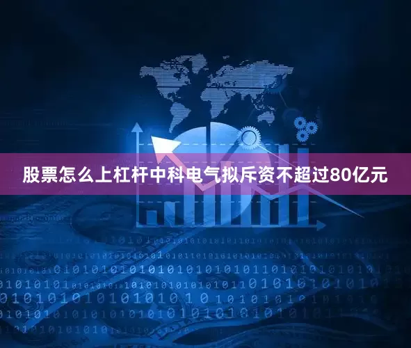 股票怎么上杠杆中科电气拟斥资不超过80亿元