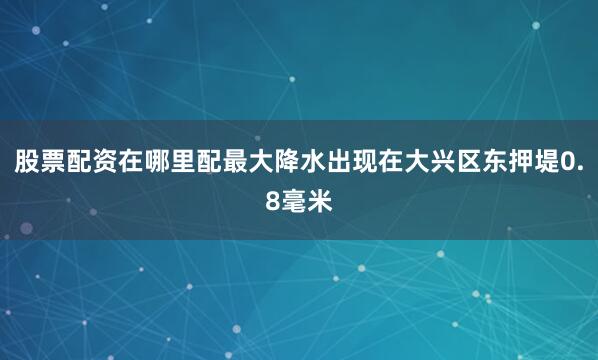 股票配资在哪里配最大降水出现在大兴区东押堤0.8毫米